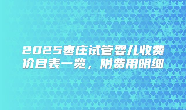 2025枣庄试管婴儿收费价目表一览，附费用明细