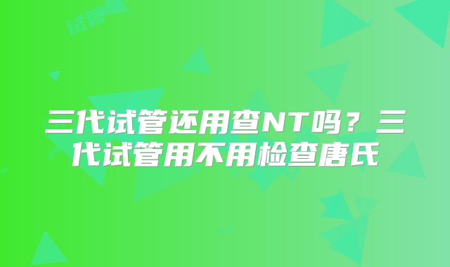 三代试管还用查NT吗?三代试管用不用检查唐氏
