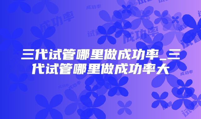三代试管哪里做成功率_三代试管哪里做成功率大
