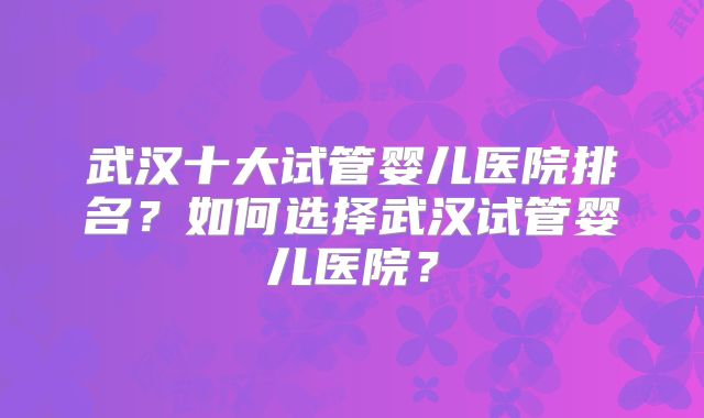 武汉十大试管婴儿医院排名？如何选择武汉试管婴儿医院？