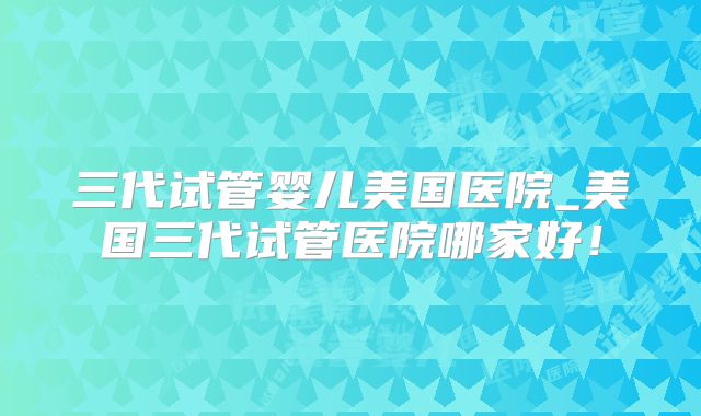 三代试管婴儿美国医院_美国三代试管医院哪家好!