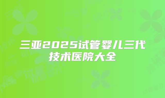 三亚2025试管婴儿三代技术医院大全