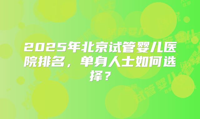 2025年北京试管婴儿医院排名,单身人士如何选择?