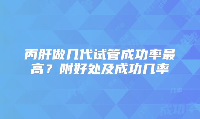 丙肝做几代试管成功率最高？附好处及成功几率