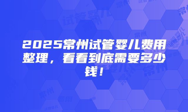 2025常州试管婴儿费用整理,看看到底需要多少钱!