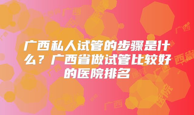 广西私人试管的步骤是什么?广西省做试管比较好的医院排名