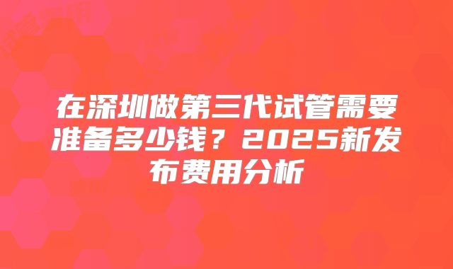 在深圳做第三代试管需要准备多少钱？2025新发布费用分析