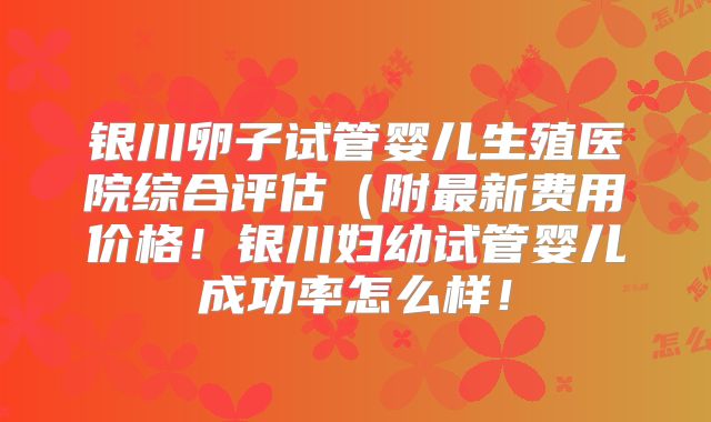 银川卵子试管婴儿生殖医院综合评估（附最新费用价格！银川妇幼试管婴儿成功率怎么样！
