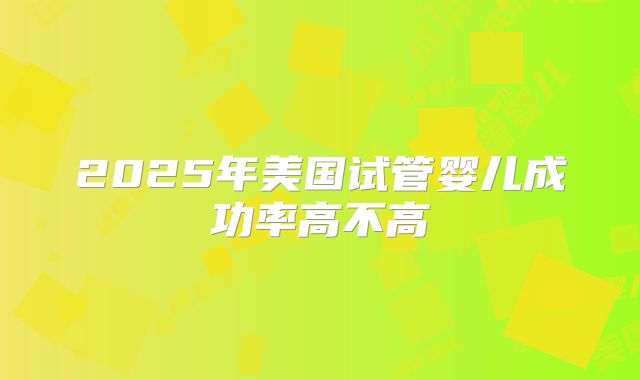 2025年美国试管婴儿成功率高不高
