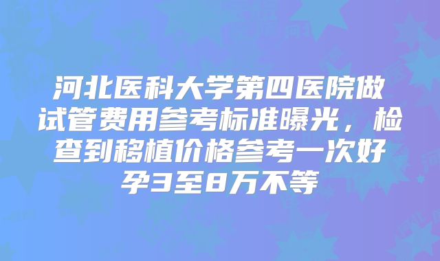 河北医科大学第四医院做试管费用参考标准曝光，检查到移植价格参考一次好孕3至8万不等