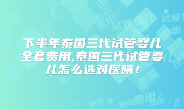下半年泰国三代试管婴儿全套费用,泰国三代试管婴儿怎么选对医院！