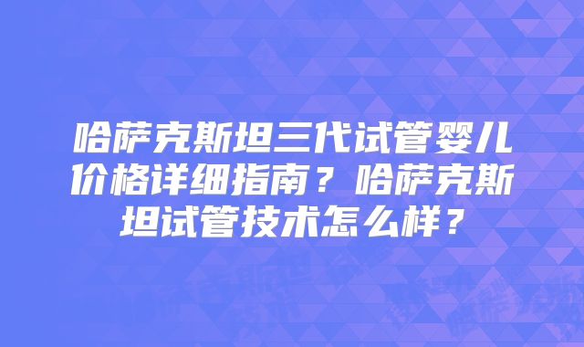 哈萨克斯坦三代试管婴儿价格详细指南?哈萨克斯坦试管技术怎么样?