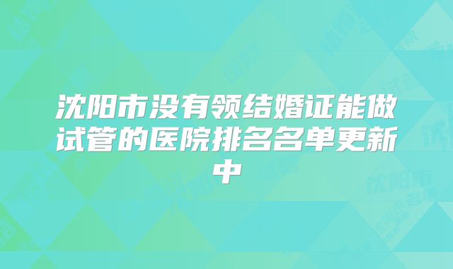 沈阳市没有领结婚证能做试管的医院排名名单更新中