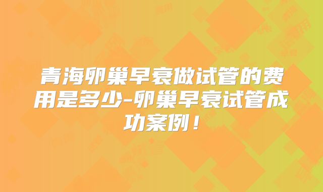 青海卵巢早衰做试管的费用是多少-卵巢早衰试管成功案例!