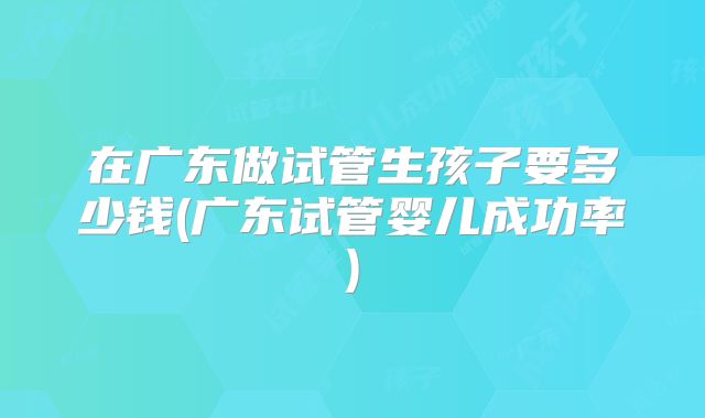 在广东做试管生孩子要多少钱(广东试管婴儿成功率)