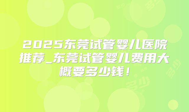 2025东莞试管婴儿医院推荐_东莞试管婴儿费用大概要多少钱！