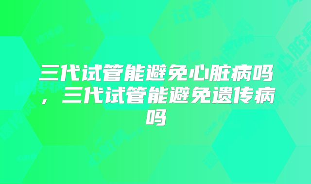 三代试管能避免心脏病吗，三代试管能避免遗传病吗