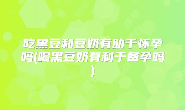 吃黑豆和豆奶有助于怀孕吗(喝黑豆奶有利于备孕吗)