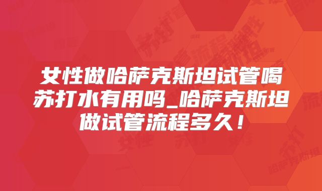 女性做哈萨克斯坦试管喝苏打水有用吗_哈萨克斯坦做试管流程多久！