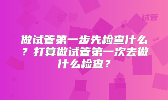 做试管第一步先检查什么？打算做试管第一次去做什么检查？
