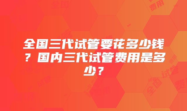 全国三代试管要花多少钱?国内三代试管费用是多少?
