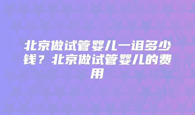 北京做试管婴儿一诅多少钱？北京做试管婴儿的费用