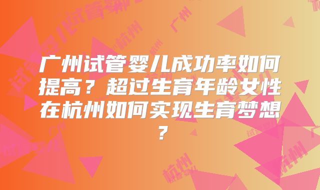 广州试管婴儿成功率如何提高？超过生育年龄女性在杭州如何实现生育梦想？