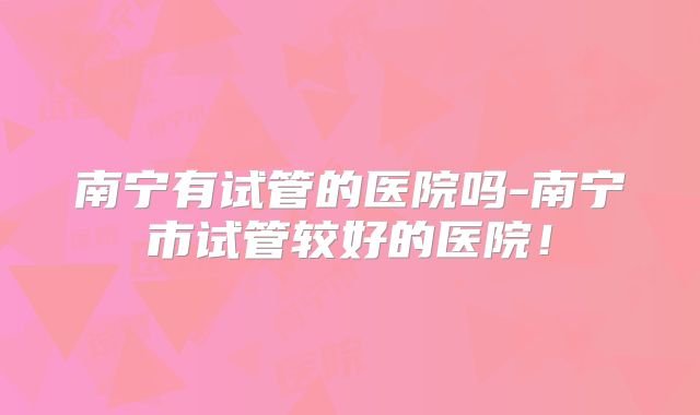 南宁有试管的医院吗-南宁市试管较好的医院！