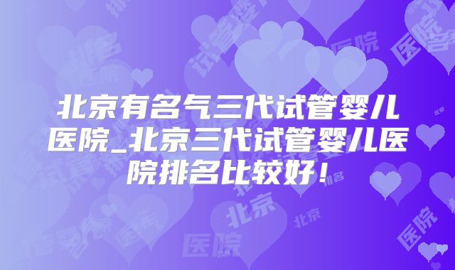 北京有名气三代试管婴儿医院_北京三代试管婴儿医院排名比较好！