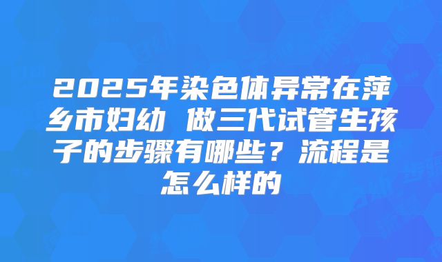 2025年染色体异常在萍乡市妇幼 做三代试管生孩子的步骤有哪些？流程是怎么样的