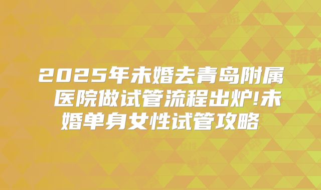 2025年未婚去青岛附属 医院做试管流程出炉!未婚单身女性试管攻略