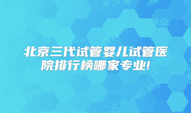 北京三代试管婴儿试管医院排行榜哪家专业!