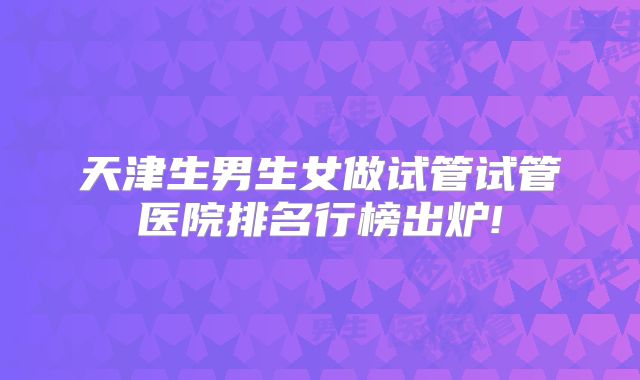 天津生男生女做试管试管医院排名行榜出炉!