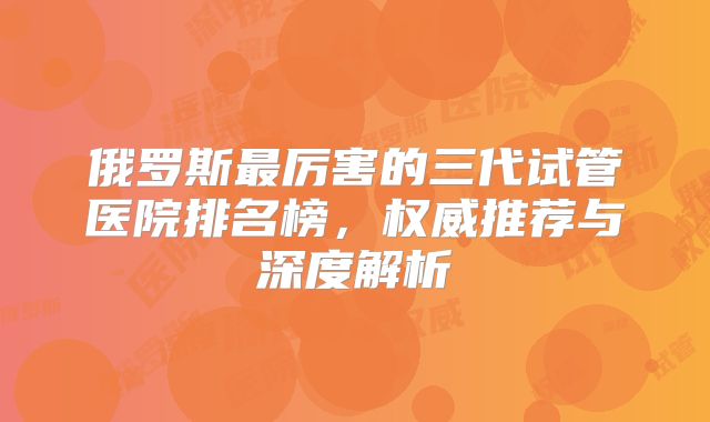 俄罗斯最厉害的三代试管医院排名榜,权威推荐与深度解析