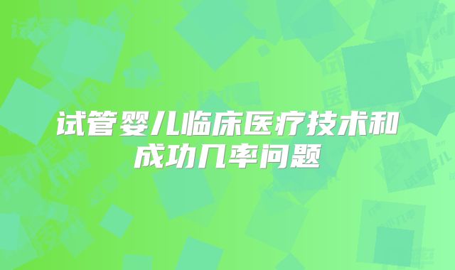 试管婴儿临床医疗技术和成功几率问题