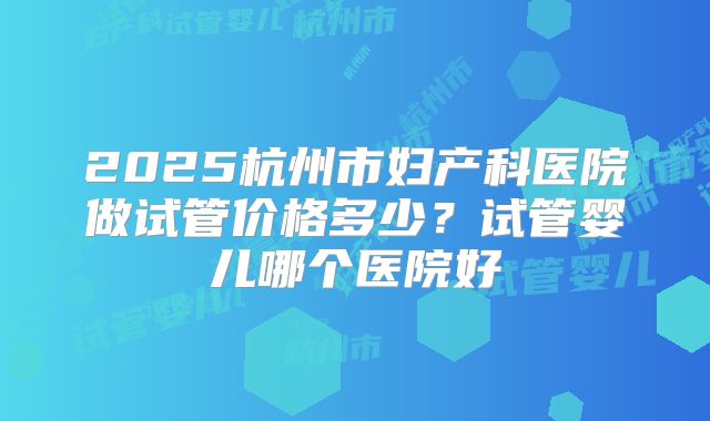 2025杭州市妇产科医院做试管价格多少？试管婴儿哪个医院好