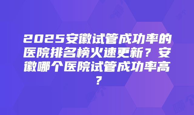 2025安徽试管成功率的医院排名榜火速更新？安徽哪个医院试管成功率高？