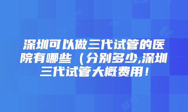 深圳可以做三代试管的医院有哪些（分别多少,深圳三代试管大概费用！