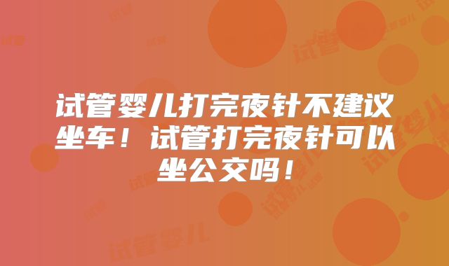 试管婴儿打完夜针不建议坐车！试管打完夜针可以坐公交吗！