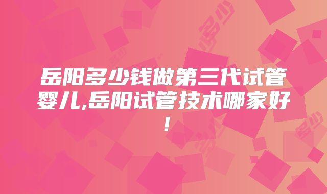 岳阳多少钱做第三代试管婴儿,岳阳试管技术哪家好！