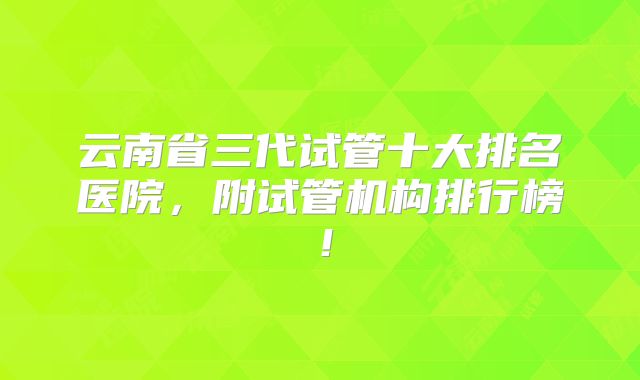 云南省三代试管十大排名医院，附试管机构排行榜！