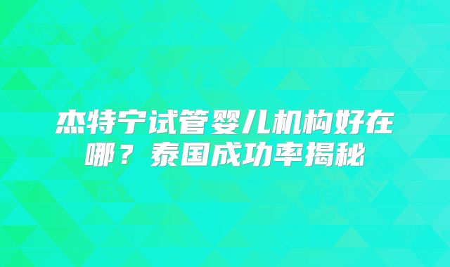 杰特宁试管婴儿机构好在哪？泰国成功率揭秘