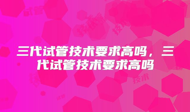 三代试管技术要求高吗，三代试管技术要求高吗