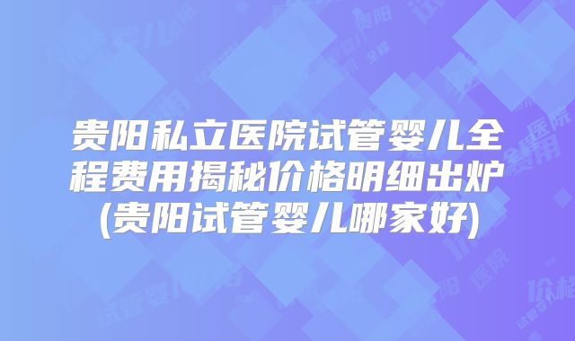 贵阳私立医院试管婴儿全程费用揭秘价格明细出炉(贵阳试管婴儿哪家好)