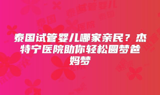 泰国试管婴儿哪家亲民？杰特宁医院助你轻松圆梦爸妈梦