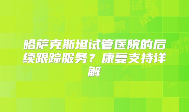 哈萨克斯坦试管医院的后续跟踪服务？康复支持详解