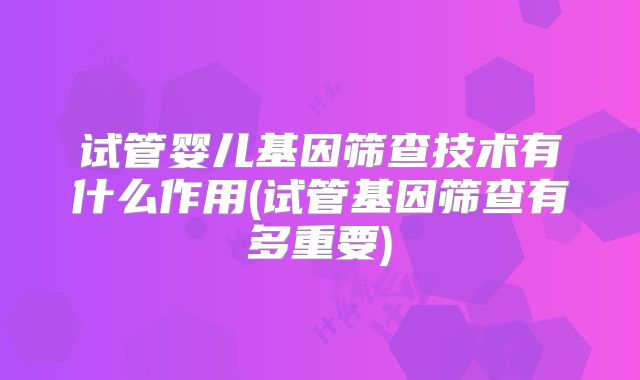试管婴儿基因筛查技术有什么作用(试管基因筛查有多重要)