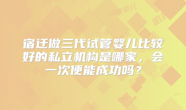 宿迁做三代试管婴儿比较好的私立机构是哪家，会一次便能成功吗？
