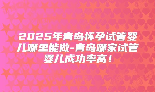 2025年青岛怀孕试管婴儿哪里能做-青岛哪家试管婴儿成功率高！