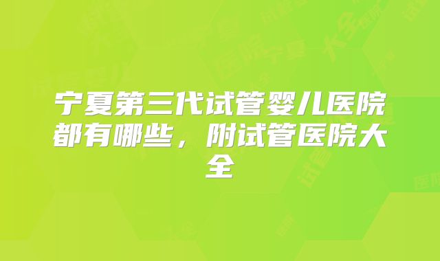 宁夏第三代试管婴儿医院都有哪些,附试管医院大全